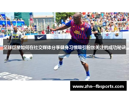足球巨星如何在社交媒体分享健身习惯吸引粉丝关注的成功秘诀 足球巨星如何在社交媒体分享健身习惯吸引粉丝关注的成功秘诀