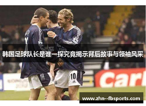 韩国足球队长是谁一探究竟揭示背后故事与领袖风采