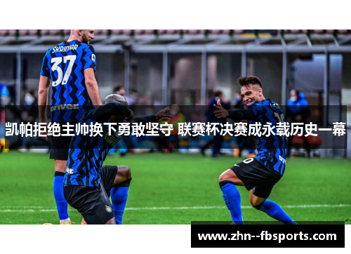凯帕拒绝主帅换下勇敢坚守 联赛杯决赛成永载历史一幕 凯帕拒绝主帅换下勇敢坚守 联赛杯决赛成永载历史一幕