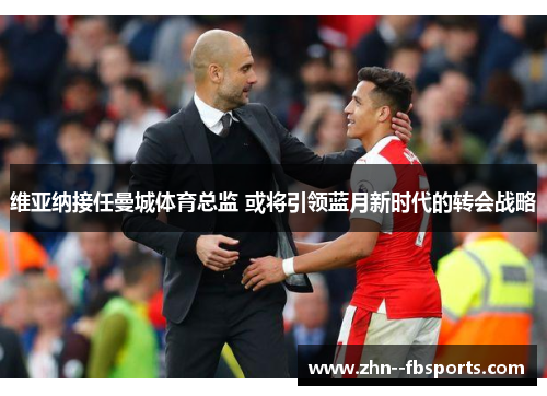 维亚纳接任曼城体育总监 或将引领蓝月新时代的转会战略